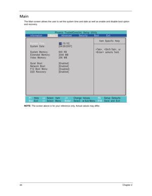 Page 5444Chapter 2
Main
The Main screen allows the user to set the system time and date as well as enable and disable boot option 
and recovery.
NOTE: The screen above is for your reference only. Actual values may differ.
Phoenix TrustedCore(tm) Setup Utility
Main
Item Specific Help
, , or
 selects field. System Time:
System Date:
System Memory:
Extended Memory:
Video Memory:
Quiet Boot:
Network Boot:
F12 Boot Menu:
D2D Recovery:
F1
EscHelp
ExitSelect Item
Select Menu
Change Values
Select Sub-Menu -/+
EnterF9...