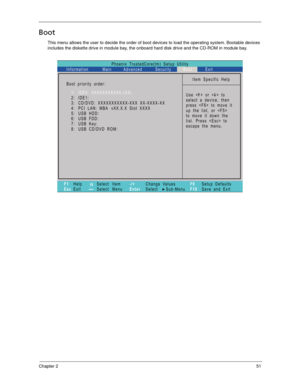 Page 61Chapter 251
Boot
This menu allows the user to decide the order of boot devices to load the operating system. Bootable devices 
includes the diskette drive in module bay, the onboard hard disk drive and the CD-ROM in module bay.
Phoenix TrustedCore(tm) Setup Utility
Main
Item Specific Help
Useorto
select a device, then
presstomoveit
up the list, or 
to move it down the
list. Press  to
escape the menu. Boot priority order:
F1
EscHelp
ExitSelect Item
Select Menu
Change Values
Select Sub-Menu -/+
EnterF9...