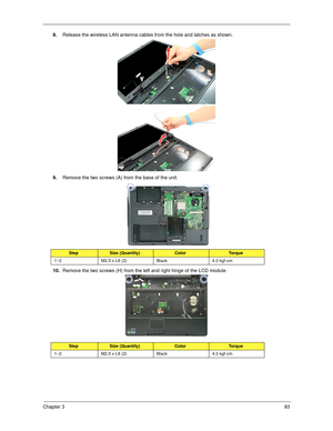 Page 93Chapter 383
8.Release the wireless LAN antenna cables from the hole and latches as shown. 
9.Remove the two screws (A) from the base of the unit. 
10.Remove the two screws (H) from the left and right hinge of the LCD module. 
StepSize (Quantity)ColorTo r q u e
1~2 M2.5 x L6 (2) Black 4.0 kgf-cm
StepSize (Quantity)ColorTo r q u e
1~2 M2.5 x L8 (2) Black 4.0 kgf-cm
SG_Tangiz.book  Page 83  Tuesday, July 10, 2007  11:01 AM 