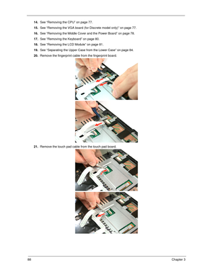 Page 9888Chapter 3
14.See “Removing the CPU” on page 77.
15.See “Removing the VGA board (for Discrete model only)” on page 77.
16.See “Removing the Middle Cover and the Power Board” on page 78.
17.See “Removing the Keyboard” on page 80.
18.See “Removing the LCD Module” on page 81.
19.See “Separating the Upper Case from the Lower Case” on page 84.
20.Remove the fingerprint cable from the fingerprint board. 
21.Remove the touch pad cable from the touch pad board. 
SG_Tangiz.book  Page 88  Tuesday, July 10, 2007...