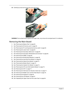 Page 10090Chapter 3
24.Carefully pry loose and remove the touch pad board. 
WARNING:The touchpad board is glued to the upper case, only remove the touchpad board if it is defective.
Removing the Main Board
1.See “Removing the Battery Pack” on page 62.
2.See “Removing the SD dummy card” on page 63.
3.See “Removing the PC and ExpressCard dummy cards” on page 63.
4.See “Removing the Lower Cover” on page 64.
5.See “Removing the Secondary HDD Cover” on page 65.
6.See “Removing the Secondary HDD Bracket and Connector”...