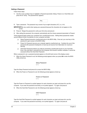 Page 4436Chapter 2
Setting a Password
Follow these steps: 
1.
Use the cursor up/down keys to highlight a Password parameter (Setup, Power-on or Hard Disk) and 
press the 
z / x key.  The password box appears:
2.
Type a password.  The password may consist of up to eight characters (A-Z, a-z, 0-9). 
IMPORTANT:
Be very careful when typing your password because the characters do not appear on the 
screen. 
3.
Press 
e.  Retype the password to verify your first entry and press e.
4.
After setting the password, the...