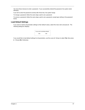 Page 45Chapter 237
You have three chances to enter a password.  If you successfully entered the password, the system starts 
Windows.
If you fail to enter the password correctly after three tries, the system hangs.
To change a password, follow the same steps used to set a password.
To remove a password, follow the same steps used to set a password, except type nothing in the password 
boxes.
Load Default Settings
If you want to restore all parameter settings to their default values, select this menu item and...