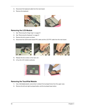 Page 6052Chapter 3
3.Disconnect the keyboard cable from the main board.
4.Remove the keyboard.
Removing the LCD Module
1.See “Removing the Hinge Caps” on page 51
2.See “Removing the Keyboard” on page 51
3.Remove the two screws as shown.
4.Disconnect the LED/inverter board FPC cable and the LCD FPC cable from the main board.
5.Release the two screws on the main unit.
6.Lift up the LCD module cautiously.
Removing the TouchPad Module
1.Use a flat-bladed plastic screw driver to detach the touchpad frame from the...