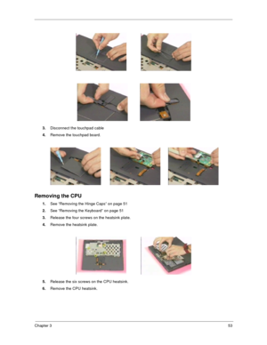 Page 61Chapter 353
3.Disconnect the touchpad cable
4.Remove the touchpad board.
Removing the CPU
1.See “Removing the Hinge Caps” on page 51
2.See “Removing the Keyboard” on page 51
3.Release the four screws on the heatsink plate.  
4.Remove the heatsink plate.
5.Release the six screws on the CPU heatsink.  
6.Remove the CPU heatsink. 