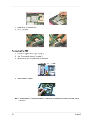 Page 6254Chapter 3
7.Loose up the CPU secure knot.  
8.Remove the CPU.
Removing the RTC
1.See “Removing the Hinge Caps” on page 51
2.See “Removing the Keyboard” on page 51
3.Disconnect the RTC connector from the mainboard.
4.Remove the RTC battery.
NOTE: To replace the RTC battery, press the RTC battery into the socket and re-connect the cable with the 
mainboard. 