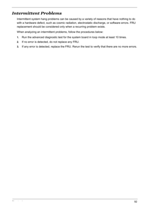 Page 102
Chapter 492
Intermittent Problems
Intermittent system hang problems can be caused by a variety of reasons that have nothing to do 
with a hardware defect, such as cosmic radiation,  electrostatic discharge, or software errors. FRU 
replacement should be considered only when a recurring problem exists.
When analyzing an intermittent problems, follow the procedures below:
1.Run the advanced diagnostic test for the system board in loop mode at least 10 times.
2.If no error is detected, do not replace any...