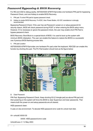 Page 108
Chapter 598
Password Bypassing & BIOS Recovery
For RD and CSD to debug easilly, AS7000/9300 &TM7510provides one hardware  PIN pad for bypassing 
Password Check, and one Hotkey to enable BIOS Recovery.
1.PIN pad: To short PIN pad to bypass password check.
2. Hotkey to enabe BIOS Recovery: Fn+ESC, then  Power Button, AC+DC coexistence is strongly 
recommended.
Bypassing Password Check: If the user has set Password ( power-on or setup password) for 
security reason, BIOS will check password duri ng POST or...