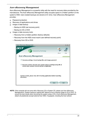 Page 32
Chapter 123
Acer eRecovery Management
Acer eRecovery Management is a powerful utility with the need fo r recovery disks provided by the 
manufacturer. The Acer eRecovery  Management utility occupies space in a hidden partition on the 
system’s HDD. User-created backups are stored  on D: drive. Acer eRecovery Management 
provides:
TPassword protection
TRecovery of applications and drives
TImage or data backup:
•Backup to HDD (set  recovery point)
•Backup to CD or DVD
TImage or data recovery tools:...