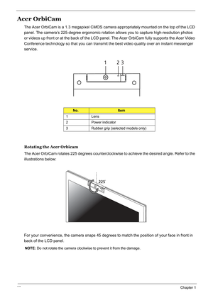 Page 39
30Chapter 1
Acer OrbiCam
The Acer OrbiCam is a 1.3 megapixel CMOS camera appropriately mounted on the top of the LCD 
panel. The camera’s 225-degree ergonomic rotation  allows you to capture high-resolution photos 
or videos up front or at the back of the LCD panel . The Acer OrbiCam fully supports the Acer Video 
Conference technology so that you can transmit the best video quality over an instant messenger 
service.
Rotating the Acer Orbicam
The Acer OrbiCam rotates 225 degrees counterclockwise to...