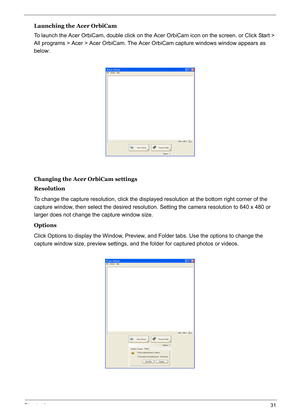 Page 40
Chapter 131
Launching the Acer OrbiCam
To launch the Acer OrbiCam, double click on the Acer OrbiCam icon on the screen. or Click Start > 
All programs > Acer > Acer OrbiCam. The Acer  OrbiCam capture windows window appears as 
below: 
Changing the Acer OrbiCam settings
Resolution
To change the capture resolution, click the displaye d resolution at the bottom right corner of the 
capture window, then select the desired resolution. Setting the camera resolution to 640 x 480 or 
larger does not change the...