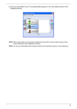 Page 44
Chapter 135
2.Click on a video effect to use. The selected effect appears in the video effects section of the 
VisageON window.
NOTE:  When using avatars, you may have to calibrate the  face points to achieve better tracking. Follow 
screen instructions in the VisageON to continue.
NOTE:  You may use video effects when using the camera for IM chat/video sessions or call conferences. 
