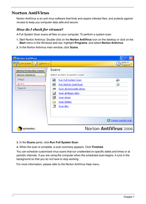 Page 47
38Chapter 1
Norton AntiVirus
Norton AntiVirus is an anti-virus software that finds and repairs infected files, and protects against 
viruses to keep you comput er data safe and secure.
How do I check for viruses?
A Full System Scan scans all files on your  computer. To perform a system scan:
1.Start Norton Antivirus: Double click on the  Norton AntiVirus Icon on the desktop or click on the 
Start  menu in the Windows task bar, highlight  Programs, and select  Norton Antivirus .
2.In the Norton Antivirus...