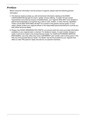 Page 6
VI
Preface
Before using this information and the product it supports, please read the following general 
information.
1.This Service Guide provides you with all technical information relating to the BASIC 
CONFIGURATION decided for Acer s “global” product offering. To better fit local market 
requirements and enhance product competitiveness,  your regional office MAY have decided to 
extend the functionality of a machine (e.g. ad d-on card, modem, or extra memory capability). 
These LOCALIZED FEATURES...