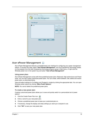 Page 29Chapter 119
Acer ePower Management 
Acer ePower Management features a straightforward user interface for configuring your power management 
options. To access this utility, select Acer ePower Management from the Empowering Technology toolbar, 
run the program from the Acer Empowering Technology program group in Start menu, or right-click the 
Windows power icon in the system tray and select Acer ePower Management.
Using power plans
Acer ePower Management comes with three predefined power plans: Balanced,...