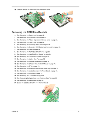 Page 99Chapter 391
24.Carefully remove the main board from the bottom panel.  
Removing the ODD Board Module
1.See “Removing the Battery Pack” on page 62.
2.See “Removing the SD dummy card” on page 63.
3.See “Removing the PC and ExpressCard dummy cards” on page 63.
4.See “Removing the Lower Cover” on page 64.
5.See “Removing the Secondary HDD Cover” on page 65.
6.See “Removing the Secondary HDD Bracket and Connector” on page 66.
7.See “Removing the DIMM” on page 68.
8.See “Removing the WLAN Board Modules” on...