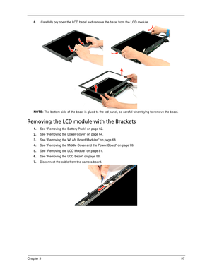 Page 105Chapter 397
8. Carefully pry open the LCD bezel and remove the bezel from the LCD module. 
NOTE: The bottom side of the bezel is glued to the lcd panel, be careful when trying to remove the bezel.
Removing the LCD module with the Brackets
1.See “Removing the Battery Pack” on page 62.
2.See “Removing the Lower Cover” on page 64.
3.See “Removing the WLAN Board Modules” on page 68.
4.See “Removing the Middle Cover and the Power Board” on page 78.
5.See “Removing the LCD Module” on page 81.
6.See “Removing...