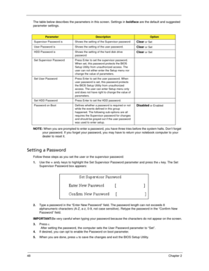 Page 5648Chapter 2
The table below describes the parameters in this screen. Settings in boldface are the default and suggested 
parameter settings.
NOTE: When you are prompted to enter a password, you have three tries before the system halts. Don’t forget 
your password. If you forget your password, you may have to return your notebook computer to your 
dealer to reset it.
Setting a Password
Follow these steps as you set the user or the supervisor password:
1.Use the w andy keys to highlight the Set Supervisor...