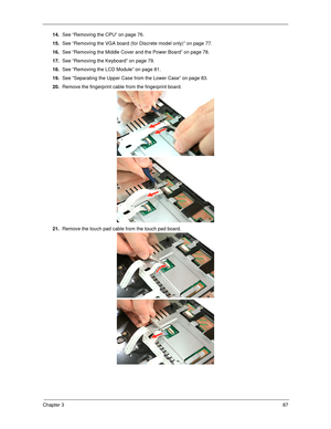 Page 95Chapter 387
14.See “Removing the CPU” on page 76.
15.See “Removing the VGA board (for Discrete model only)” on page 77.
16.See “Removing the Middle Cover and the Power Board” on page 78.
17.See “Removing the Keyboard” on page 79.
18.See “Removing the LCD Module” on page 81.
19.See “Separating the Upper Case from the Lower Case” on page 83.
20.Remove the fingerprint cable from the fingerprint board. 
21.Remove the touch pad cable from the touch pad board.   