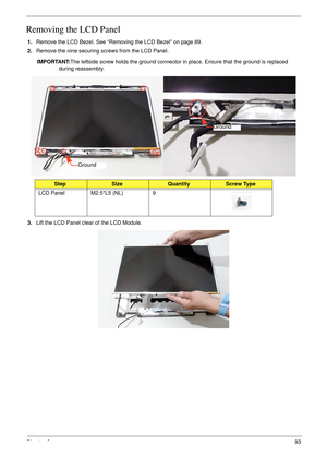 Page 103Chapter 393
Removing the LCD Panel
1.Remove the LCD Bezel. See “Removing the LCD Bezel” on page 89.
2.Remove the nine securing screws from the LCD Panel.
IMPORTANT:The leftside screw holds the ground connector in place. Ensure that the ground is replaced 
during reassembly.
3.Lift the LCD Panel clear of the LCD Module.
StepSizeQuantityScrew Type
LCD Panel M2.5*L5 (NL) 9
Ground
Ground 