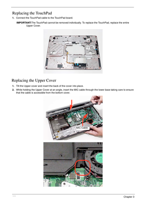 Page 118108Chapter 3
Replacing the TouchPad
1.Connect the TouchPad cable to the TouchPad board.
IMPORTANT:The TouchPad cannot be removed individually. To replace the TouchPad, replace the entire 
Upper Cover.
Replacing the Upper Cover
1.Tilt the Upper cover and insert the back of the cover into place.
2.While holding the Upper Cover at an angle, insert the MIC cable through the lower base taking care to ensure 
that the cable is accessible from the bottom cover.
MIC Cable 