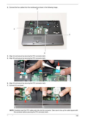 Page 119Chapter 3109
3.Connect the four cables from the mainboard as shown in the following image.
4.Align (A) and secure by securing the FFC connector latch.
5.Align (B) and secure by securing the FFC connector latch.
6.Align (D) and secure by securing the FFC connector latch.
7.Connect (C) as shown.
NOTE: Carefully insert the FFC cable ends fully into the connector. Take care to line up the cable square with 
the connector before securing the FFC connector latch.B
C
D
A 