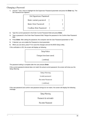 Page 45Chapter 235
Changing a Password
1.Use the ↑ and ↓ keys to highlight the Set Supervisor Password parameter and press the Enter key. The 
Set Password box appears.
2.Type the current password in the Enter Current Password field and press Enter.
3.Type a password in the Enter New Password field. Retype the password in the Confirm New Password 
field.
4.Press Enter. After setting the password, the computer sets the User Password parameter to “Set”.
5.If desired, you can enable the Password on boot...