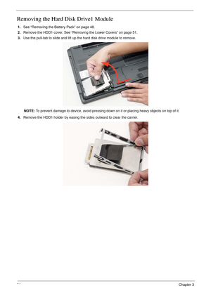 Page 6656Chapter 3
Removing the Hard Disk Drive1 Module 
1.See “Removing the Battery Pack” on page 48.
2.Remove the HDD1 cover. See “Removing the Lower Covers” on page 51.
3.Use the pull-tab to slide and lift up the hard disk drive module to remove.
NOTE: To prevent damage to device, avoid pressing down on it or placing heavy objects on top of it. 
4.Remove the HDD1 holder by easing the sides outward to clear the carrier. 