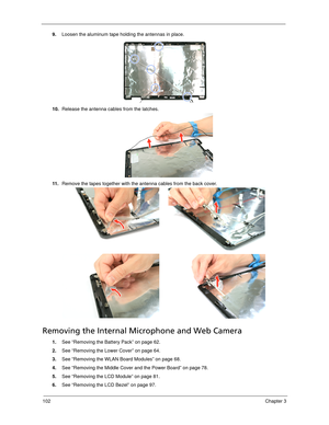 Page 112102Chapter 3
9.Loosen the aluminum tape holding the antennas in place.
10.Release the antenna cables from the latches. 
11 .Remove the tapes together with the antenna cables from the back cover. 
Removing the Internal Microphone and Web Camera
1.See “Removing the Battery Pack” on page 62.
2.See “Removing the Lower Cover” on page 64.
3.See “Removing the WLAN Board Modules” on page 68.
4.See “Removing the Middle Cover and the Power Board” on page 78.
5.See “Removing the LCD Module” on page 81.
6.See...