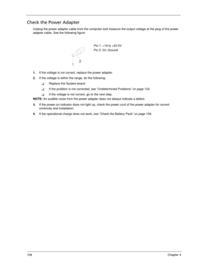 Page 118108Chapter 4
Check the Power Adapter
Unplug the power adapter cable from the computer and measure the output voltage at the plug of the power 
adapter cable. See the following figure
1.If the voltage is not correct, replace the power adapter.
2.If the voltage is within the range, do the following:
Replace the System board.
If the problem is not corrected, see “Undetermined Problems” on page 124.
If the voltage is not correct, go to the next step.
NOTE: An audible noise from the power adapter does not...