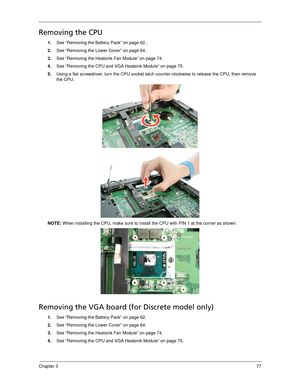 Page 87Chapter 377
Removing the CPU 
1.See “Removing the Battery Pack” on page 62..
2.See “Removing the Lower Cover” on page 64..
3.See “Removing the Heatsink Fan Module” on page 74.
4.See “Removing the CPU and VGA Heatsink Module” on page 75.
5.Using a flat screwdriver, turn the CPU socket latch counter-clockwise to release the CPU, then remove 
the CPU. 
NOTE: When installing the CPU, make sure to install the CPU with PIN 1 at the corner as shown. 
Removing the VGA board (for Discrete model only)
1.See...