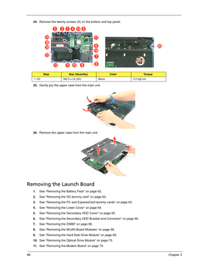 Page 9686Chapter 3
24.Remove the twenty screws (A) on the bottom and top panel. 
25.Gently pry the upper case from the main unit. 
26.Remove the upper case from the main unit. 
Removing the Launch Board
1.See “Removing the Battery Pack” on page 62.
2.See “Removing the SD dummy card” on page 63.
3.See “Removing the PC and ExpressCard dummy cards” on page 63.
4.See “Removing the Lower Cover” on page 64.
5.See “Removing the Secondary HDD Cover” on page 65.
6.See “Removing the Secondary HDD Bracket and Connector”...