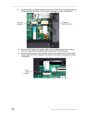 Page 10898Chapter 3: Replacing notebook components
9Swing the black touchpad connector clip upward, then lift the touchpad cable out 
of the connector. Be careful not to touch or damage any other components.
10Disconnect the finger print reader cable from the system board. Use a scribe or 
other non-marring tool to gently push the plug out of the connector.
11Swing the black power button board connector clip upward, then lift the power 
button cable out of the connector. Be careful not to touch or damage any...