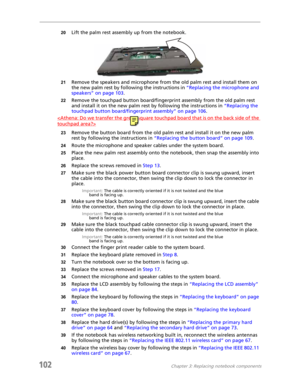 Page 112102Chapter 3: Replacing notebook components
20Lift the palm rest assembly up from the notebook.
21Remove the speakers and microphone from the old palm rest and install them on 
the new palm rest by following the instructions in “Replacing the microphone and 
speakers” on page 103.
22Remove the touchpad button board/fingerprint assembly from the old palm rest 
and install it on the new palm rest by following the instructions in “Replacing the 
touchpad button board/fingerprint assembly” on page 106....