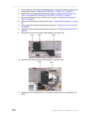 Page 114104Chapter 3: Replacing notebook components
3If the notebook has wireless networking built in, unplug the wireless antennas by 
following the steps in “Replacing the IEEE 802.11 wireless card” on page 67.
4Remove the hard drive(s) by following the steps in “Replacing the primary hard 
drive” on page 64 and “Replacing the secondary hard drive” on page 73.
5Remove the keyboard cover by following the steps in “Replacing the keyboard 
cover” on page 78.
6Remove the keyboard by following the steps in...