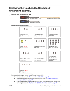 Page 116106Chapter 3: Replacing notebook components
Replacing the touchpad button board/
fingerprint assembly
Tools you need to complete this task:v
Screws removed during this task:
To replace the touchpad button board/fingerprint assembly:
1Complete the steps in “Preparing the notebook” on page 55.
2Remove the memory bay cover by following the steps in “Adding or replacing 
memory modules” on page 57.
3If the notebook has wireless networking built in, unplug the wireless antennas by 
following the steps in...