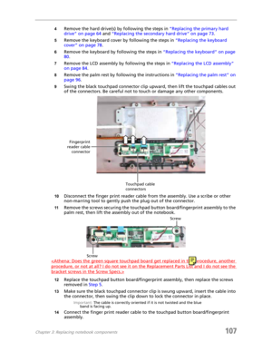 Page 117Chapter 3: Replacing notebook components107
4Remove the hard drive(s) by following the steps in “Replacing the primary hard 
drive” on page 64 and “Replacing the secondary hard drive” on page 73.
5Remove the keyboard cover by following the steps in “Replacing the keyboard 
cover” on page 78.
6Remove the keyboard by following the steps in “Replacing the keyboard” on page 
80.
7Remove the LCD assembly by following the steps in “Replacing the LCD assembly” 
on page 84.
8Remove the palm rest by following the...