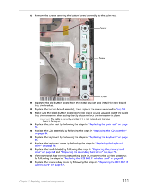 Page 121Chapter 3: Replacing notebook components111
10Remove the screws securing the button board assembly to the palm rest.
11Separate the old button board from the metal bracket and install the new board 
into the bracket.
12Replace the button board assembly, then replace the screws removed in Step 10.
13Make sure the black button board connector clip is swung upward, insert the cable 
into the connector, then swing the clip down to lock the connector in place.
Important: The cable is correctly oriented if it...