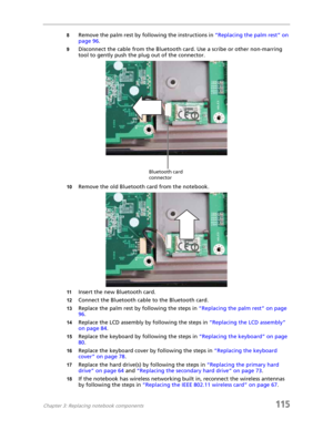 Page 125Chapter 3: Replacing notebook components115
8Remove the palm rest by following the instructions in “Replacing the palm rest” on 
page 96.
9Disconnect the cable from the Bluetooth card. Use a scribe or other non-marring 
tool to gently push the plug out of the connector.
10Remove the old Bluetooth card from the notebook.
11Insert the new Bluetooth card.
12Connect the Bluetooth cable to the Bluetooth card.
13Replace the palm rest by following the steps in “Replacing the palm rest” on page 
96.
14Replace...