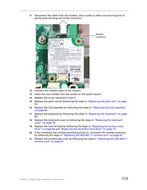 Page 129Chapter 3: Replacing notebook components119
11Disconnect the cable from the modem. Use a scribe or other non-marring tool to 
gently push the plug out of the connector.
12Connect the modem cable to the modem.
13Insert the new modem into the socket on the system board.
14Replace the screw removed in Step 9.
15Replace the palm rest by following the steps in “Replacing the palm rest” on page 
96.
16Replace the LCD assembly by following the steps in “Replacing the LCD assembly” 
on page 84.
17Replace the...