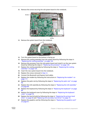 Page 132122Chapter 3: Replacing notebook components
12Remove the screws securing the old system board to the notebook.
13Remove the system board from the notebook.
14Turn the system board so the bottom is facing up.
15Remove the cooling assembly from the system board by following the steps in 
“Replacing the cooling assembly” on page 124.
16Remove the processor from the old system board and install it on the new system 
board by following the steps in “Replacing the processor” on page 129.
17Replace the cooling...