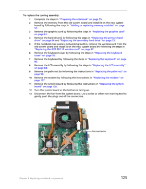 Page 135Chapter 3: Replacing notebook components125
To replace the cooling assembly:
1Complete the steps in “Preparing the notebook” on page 55.
2Remove the memory from the old system board and install it on the new system 
board by following the steps in “Adding or replacing memory modules” on page 
57.
3Remove the graphics card by following the steps in “Replacing the graphics card” 
on page 61.
4Remove the hard drive(s) by following the steps in “Replacing the primary hard 
drive” on page 64 and “Replacing...
