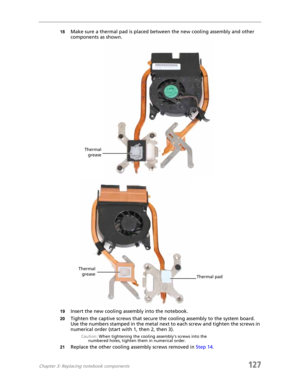 Page 137Chapter 3: Replacing notebook components127
18Make sure a thermal pad is placed between the new cooling assembly and other 
components as shown.
19Insert the new cooling assembly into the notebook.
20Tighten the captive screws that secure the cooling assembly to the system board. 
Use the numbers stamped in the metal next to each screw and tighten the screws in 
numerical order (start with 1, then 2, then 3).
Caution: When tightening the cooling assembly’s screws into the 
numbered holes, tighten them in...