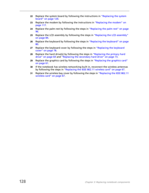Page 138128Chapter 3: Replacing notebook components
22Replace the system board by following the instructions in “Replacing the system 
board” on page 120.
23Replace the modem by following the instructions in “Replacing the modem” on 
page 117.
24Replace the palm rest by following the steps in “Replacing the palm rest” on page 
96.
25Replace the LCD assembly by following the steps in “Replacing the LCD assembly” 
on page 84.
26Replace the keyboard by following the steps in “Replacing the keyboard” on page 
80....