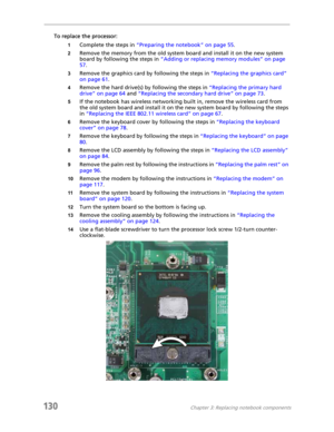 Page 140130Chapter 3: Replacing notebook components
To replace the processor:
1Complete the steps in “Preparing the notebook” on page 55.
2Remove the memory from the old system board and install it on the new system 
board by following the steps in “Adding or replacing memory modules” on page 
57.
3Remove the graphics card by following the steps in “Replacing the graphics card” 
on page 61.
4Remove the hard drive(s) by following the steps in “Replacing the primary hard 
drive” on page 64 and “Replacing the...