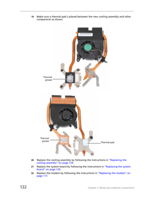 Page 142132Chapter 3: Replacing notebook components
19Make sure a thermal pad is placed between the new cooling assembly and other 
components as shown.
20Replace the cooling assembly by following the instructions in “Replacing the 
cooling assembly” on page 124.
21Replace the system board by following the instructions in “Replacing the system 
board” on page 120.
22Replace the modem by following the instructions in “Replacing the modem” on 
page 117.
Thermal
grease
Thermal
grease
Thermal pad 