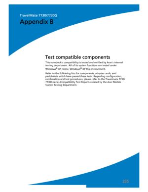 Page 245235
This notebook’s compatibility is tested and verified by Acer’s internal 
testing department. All of its system functions are tested under 
Windows
® XP Home, Windows® XP Pro environment. 
Refer to the following lists for components, adapter cards, and 
peripherals which have passed these tests. Regarding configuration, 
combination and test procedures, please refer to the Travelmate 7730/
7730G series Compatibility Test Report released by the Acer Mobile 
System Testing Department.
Test compatible...