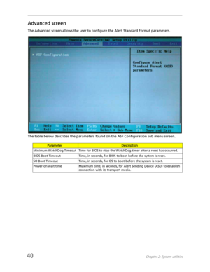 Page 4840Chapter 2: System utilities
Advanced screen
The Advanced screen allows the user to configure the Alert Standard Format parameters.
The table below describes the parameters found on the ASF Configuration sub menu screen.
ParameterDescription
Minimum WatchDog Timeout Time for BIOS to stop the WatchDog timer after a reset has occurred.
BIOS Boot Timeout Time, in seconds, for BIOS to boot before the system is reset.
SO Boot Timeout Time, in seconds, for OS to boot before the system is reset.
Power-on wait...