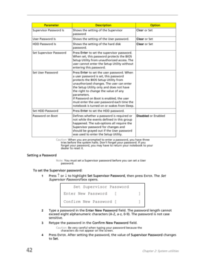 Page 5042Chapter 2: System utilities
.
Caution: When you are prompted to enter a password, you have three 
tries before the system halts. Don’t forget your password. If you 
forget your password, you may have to return your notebook to your 
dealer to reset it.
Setting a Password
Note: You must set a Supervisor password before you can set a User 
password.
To set the Supervisor password:
1Press ↑ or ↓ to highlight Set Supervisor Password, then press ENTER. The Set 
Supervisor Password
 box opens.
2Type a...