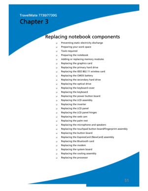 Page 5951
❑Preventing static electricity discharge
❑Preparing your work space
❑Tools required
❑Preparing the notebook
❑Adding or replacing memory modules
❑Replacing the graphics card
❑Replacing the primary hard drive
❑Replacing the IEEE 802.11 wireless card
❑Replacing the CMOS battery
❑Replacing the secondary hard drive
❑Replacing the optical drive
❑Replacing the keyboard cover
❑Replacing the keyboard
❑Replacing the power button board
❑Replacing the LCD assembly
❑Replacing the inverter
❑Replacing the LCD panel...
